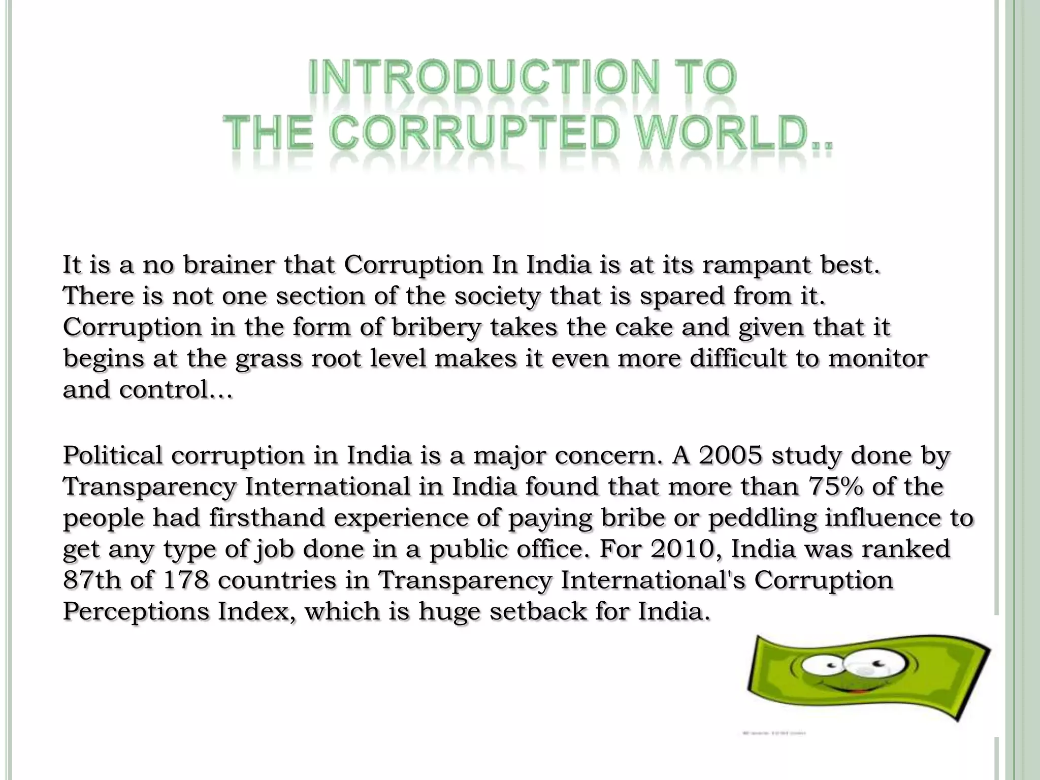 INTRODUCTION TO THE CORRUPTED world..It is a no brainer that Corruption In India is at its rampant best. There is not one section of the society that is spared from it. Corruption in the form of bribery takes the cake and given that it begins at the grass root level makes it even more difficult to monitor and control…Political corruption in India is a major concern. A 2005 study done by Transparency International in India found that more than 75% of the people had firsthand experience of paying bribe or peddling influence to get any type of job done in a public office. For 2010, India was ranked 87th of 178 countries in Transparency International's Corruption Perceptions Index, which is huge setback for India.