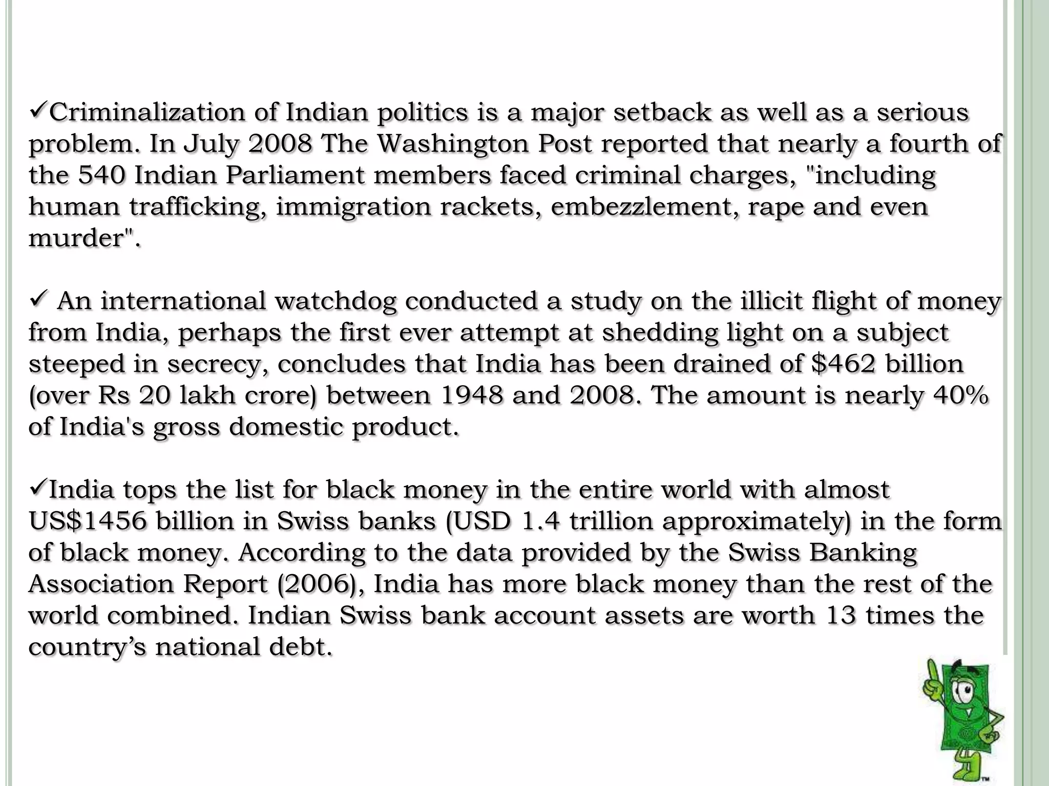 Criminalization of Indian politics is a major setback as well as a serious problem.In July 2008 The Washington Post reported that nearly a fourth of the 540 Indian Parliament members faced criminal charges, "including human trafficking, immigration rackets, embezzlement, rape and even murder".