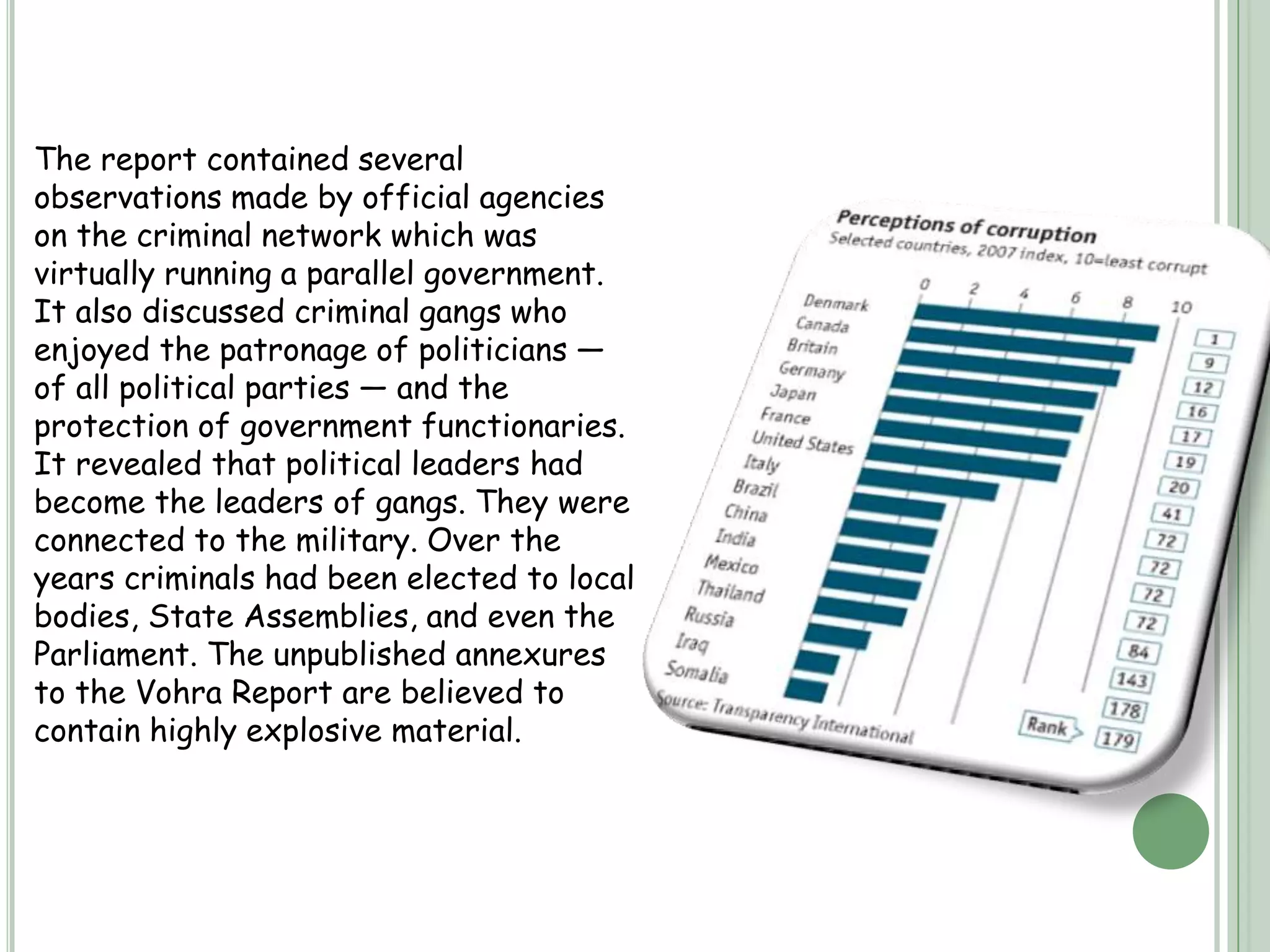 India tops the list for black money in the entire world with almost US$1456 billion in Swiss banks (USD 1.4 trillion approximately) in the form of black money.According to the data provided by the Swiss Banking Association Report (2006), India has more black money than the rest of the world combined.Indian Swiss bank account assets are worth 13 times the country’s national debt.HISTORY-The economy of India was under socialist-inspired policies for an entire generation from the 1950s until the late 1980s. The economy was subject to extensive regulation, protectionism, and public ownership, leading to pervasive corruption and slow growth. License Raj was often at the core of corruption.The Vohra Report was submitted by the former Indian Union Home Secretary, N.N. Vohra, in October 1993. It studied the problem of the criminalisation of politics and of the nexus among criminals, politicians and bureaucrats in India.