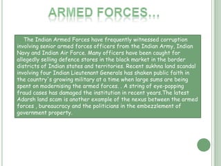 Police…Despite State prohibitions against torture and custodial misconduct by the police, torture is widespread in police custody, which is a major reason behind deaths in custody. The police often torture innocent people until a 'confession' is obtained to save influential and wealthy offenders. G.P. Joshi, the programme coordinator of the Indian branch of the Commonwealth Human Rights Initiative in New Delhi comments that the main issue at hand concerning police violence is a lack of accountability of the police.