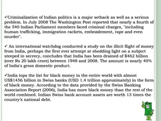 Criminalization of Indian politics is a major setback as well as a serious problem.In July 2008 The Washington Post reported that nearly a fourth of the 540 Indian Parliament members faced criminal charges, "including human trafficking, immigration rackets, embezzlement, rape and even murder".