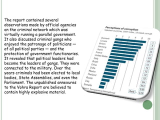 India tops the list for black money in the entire world with almost US$1456 billion in Swiss banks (USD 1.4 trillion approximately) in the form of black money.According to the data provided by the Swiss Banking Association Report (2006), India has more black money than the rest of the world combined.Indian Swiss bank account assets are worth 13 times the country’s national debt.HISTORY-The economy of India was under socialist-inspired policies for an entire generation from the 1950s until the late 1980s. The economy was subject to extensive regulation, protectionism, and public ownership, leading to pervasive corruption and slow growth. License Raj was often at the core of corruption.The Vohra Report was submitted by the former Indian Union Home Secretary, N.N. Vohra, in October 1993. It studied the problem of the criminalisation of politics and of the nexus among criminals, politicians and bureaucrats in India.