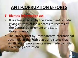 ANTI-CORRUPTION EFFORTSRight to information act:It is a law enacted by the Parliament of India giving citizens of India access to records of the Central Government and State Governments.  The 2007 report by Transparency International   puts India at the 70th place and states that significant improvements were made by India in reducing corruption.Cont…..