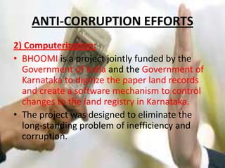 ANTI-CORRUPTION EFFORTS2) Computerization:BHOOMI is a project jointly funded by the Government of India and the Government of Karnatakato digitize the paper land records and create a software mechanism to control changes to the land registry in Karnataka. The project was designed to eliminate the long-standing problem of inefficiency and corruption.