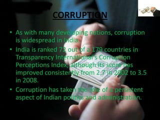 CORRUPTIONAs with many developing nations, corruption is widespread in India.India is ranked 72 out of a 179 countries in Transparency International's Corruption Perceptions Index, although its score has improved consistently from 2.7 in 2002 to 3.5 in 2008.Corruption has taken the role of a persistent aspect of Indian politics and administration.