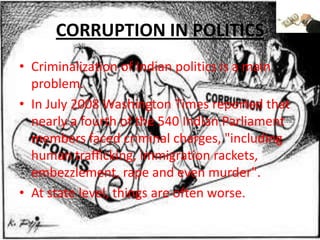 CORRUPTION IN POLITICSCriminalization of Indian politics is a main problem.In July 2008 Washington Times reported that nearly a fourth of the 540 Indian Parliament members faced criminal charges, "including human trafficking, immigration rackets, embezzlement, rape and even murder".At state level, things are often worse. 