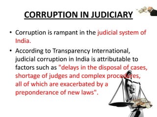 CORRUPTION IN JUDICIARYCorruption is rampant in the judicial system of India.According to Transparency International, judicial corruption in India is attributable to factors such as "delays in the disposal of cases, shortage of judges and complex procedures, all of which are exacerbated by a preponderance of new laws".