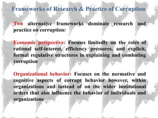 Frameworks of Research & Practice of Corruption

Two alternative frameworks dominate research and
practice on corruption:

Economic perspective: Focuses limitedly on the roles of
rational self-interest, efficiency pressures, and explicit,
formal regulative structures in explaining and combating
corruption

Organizational behavior: Focuses on the normative and
cognitive aspects of corrupt behavior however, within
organizations and instead of on the wider institutional
orders that also influence the behavior of individuals and
organizations
 