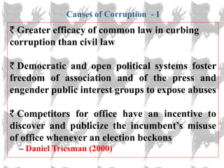 Causes of Corruption - I
  Greater efficacy of common law in curbing
corruption than civil law

  Democratic and open political systems foster
freedom of association and of the press and
engender public interest groups to expose abuses

  Competitors for office have an incentive to
discover and publicize the incumbent‘s misuse
of office whenever an election beckons
  – Daniel Triesman (2000)
 