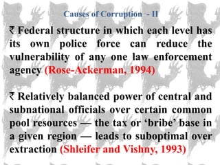 Causes of Corruption - II
  Federal structure in which each level has
its own police force can reduce the
vulnerability of any one law enforcement
agency (Rose-Ackerman, 1994)

  Relatively balanced power of central and
subnational officials over certain common
pool resources — the tax or ‗bribe‘ base in
a given region — leads to suboptimal over
extraction (Shleifer and Vishny, 1993)
 