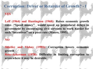 Corruption: Driver or Retarder of Growth? - I
YES

Leff (1964) and Huntington (1968): Raises economic growth
rates .―Speed money‖ would speed up procedural delays in
government by encouraging civil servants to work harder for
such ―incentives‖ on a piece rate (Mauro, 1995).

NO

Shleifer and Vishny (1993): Corruption lowers economic
growth
Rose-Ackerman (1978): Difficulty in limiting corruption to
areas where it may be desirable.
 