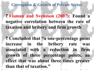 Corruption & Growth of Private Sector

  Fisman and Svensson (2007): Found a
negative correlation between the rate of
taxation and bribery and firm growth

  Concluded that ―a one-percentage point
increase in the bribery rate was
associated with a reduction in firm
growth of three percentage points, an
effect that was about three times greater
than that of taxation.‖
 
