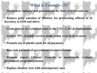 What is Enough - II?
 Strengthen vigilance and punishments for State civil servants too

  Remove prior sanction of Ministry for prosecuting officers of Jt.
Secretary to GOI and above

 Grant powers of a criminal court to the CVC, CAG & Ombudsmen

 At least 75% of public services made online even in rural areas

 Promote use of plastic cards for all payments

 Ban cash payment of government receipts/revenues

  Promote expert Citizens‘ Councils to mandatorily evaluate
government programs/schemes

 Replace obsolete Acts with contemporary ones
 