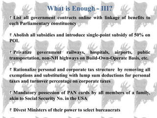 What is Enough - III?
  List all government contracts online with linkage of benefits to
each Parliamentary constituency

 Abolish all subsidies and introduce single-point subsidy of 50% on
POL

  Privatize government railways, hospitals, airports, public
transportation, non-NH highways on Build-Own-Operate Basis, etc.

  Rationalize personal and corporate tax structure by removing all
exemptions and substituting with lump sum deductions for personal
taxes and turnover percentage on corporate taxes

  Mandatory possession of PAN cards by all members of a family,
akin to Social Security No. in the USA

 Divest Ministers of their power to select bureaucrats
 