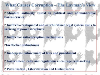What Causes Corruption – The Layman‘s View
 Absolute authority vested in political and administrative
bureaucracies

  Ineffective/antiquated and overburdened legal system leads to
skewing of power structures

 Ineffective anti-corruption mechanisms

 Ineffective ombudsmen

 Inadequate enforcement of laws and punishment

 Government rules and regulations encourage rent-seeking

 Privatization , Liberalization and Globalization
 