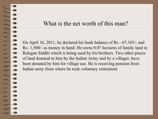 What is the net worth of this man? On April 16, 2011, he declared his bank balance of Rs - 67,183/- and Rs- 1,500/- as money in hand. He owns 0.07 hectares of family land in Ralegan Siddhi which is being used by his brothers. Two other pieces of land donated to him by the Indian Army and by a villager, have been donated by him for village use. He is receiving pension from Indian army from where he took voluntary retirement.   