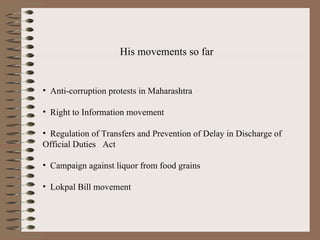 His movements so far Anti-corruption protests in Maharashtra Right to Information movement   Regulation of Transfers and Prevention of Delay in Discharge of Official Duties  Act   Campaign against liquor from food grains   Lokpal Bill movement   