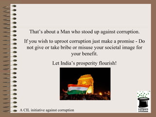 That’s about a Man who stood up against corruption. If you wish to uproot corruption just make a promise - Do not give or take bribe or misuse your societal image for your benefit. Let India’s prosperity flourish! A CIL initiative against corruption 