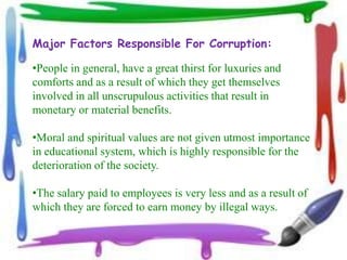 Major Factors Responsible For Corruption:

•People in general, have a great thirst for luxuries and
comforts and as a result of which they get themselves
involved in all unscrupulous activities that result in
monetary or material benefits.

•Moral and spiritual values are not given utmost importance
in educational system, which is highly responsible for the
deterioration of the society.

•The salary paid to employees is very less and as a result of
which they are forced to earn money by illegal ways.
 