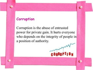 Corruption

Corruption is the abuse of entrusted
power for private gain. It hurts everyone
who depends on the integrity of people in
a position of authority.
 