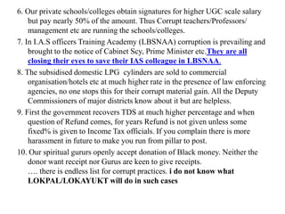 6. Our private schools/colleges obtain signatures for higher UGC scale salary
    but pay nearly 50% of the amount. Thus Corrupt teachers/Professors/
    management etc are running the schools/colleges.
7. In I.A.S officers Training Academy (LBSNAA) corruption is prevailing and
    brought to the notice of Cabinet Scy, Prime Minister etc.They are all
    closing their eyes to save their IAS colleague in LBSNAA.
8. The subsidised domestic LPG cylinders are sold to commercial
    organisation/hotels etc at much higher rate in the presence of law enforcing
    agencies, no one stops this for their corrupt material gain. All the Deputy
    Commissioners of major districts know about it but are helpless.
9. First the government recovers TDS at much higher percentage and when
    question of Refund comes, for years Refund is not given unless some
    fixed% is given to Income Tax officials. If you complain there is more
    harassment in future to make you run from pillar to post.
10. Our spiritual gururs openly accept donation of Black money. Neither the
    donor want receipt nor Gurus are keen to give receipts.
    …. there is endless list for corrupt practices. i do not know what
    LOKPAL/LOKAYUKT will do in such cases
 