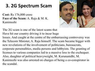 3. 2G Spectrum Scam
Cost: Rs 176,000 crore
Face of the Scam: A. Raja & M. K.
Kanimozhi

The 2G scam is one of the latest scams that
Have hit our country driving it to incur huge
losses. And caught at the centre of the embarrassing controversy was
the Telecom Minister, A. Raja himself. The scam became bigger with
new revelations of the involvement of politicians, bureaucrats,
corporate personalities, media persons and lobbyists. The granting of
licenses to various companies led to a massive loss to the exchequer.
Also, daughter of political heavyweight, M. Karunanidhi, M.
Kanimozhi was also arrested on charges of being a co-conspirator in
the scandal.
 