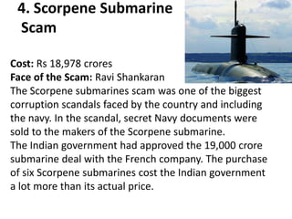 4. Scorpene Submarine
 Scam

Cost: Rs 18,978 crores
Face of the Scam: Ravi Shankaran
The Scorpene submarines scam was one of the biggest
corruption scandals faced by the country and including
the navy. In the scandal, secret Navy documents were
sold to the makers of the Scorpene submarine.
The Indian government had approved the 19,000 crore
submarine deal with the French company. The purchase
of six Scorpene submarines cost the Indian government
a lot more than its actual price.
 