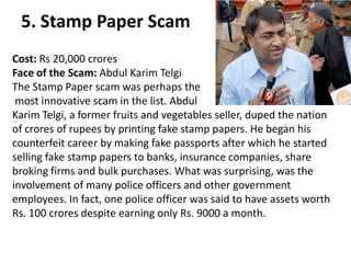 5. Stamp Paper Scam
Cost: Rs 20,000 crores
Face of the Scam: Abdul Karim Telgi
The Stamp Paper scam was perhaps the
 most innovative scam in the list. Abdul
Karim Telgi, a former fruits and vegetables seller, duped the nation
of crores of rupees by printing fake stamp papers. He began his
counterfeit career by making fake passports after which he started
selling fake stamp papers to banks, insurance companies, share
broking firms and bulk purchases. What was surprising, was the
involvement of many police officers and other government
employees. In fact, one police officer was said to have assets worth
Rs. 100 crores despite earning only Rs. 9000 a month.
 