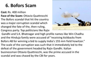 6. Bofors Scam
Cost: Rs. 400 million
Face of the Scam: Ottavio Quattrocchi
The Bofors scandal that hit the country
was a major corruption scandal which
changed the fate of the, then ruling,
Congress party. Top politicians like Rajiv
 Gandhi and S.K. Bhatnagar and high profile names like Win Chadha
and the Hinduja family were accused of "receiving kickbacks from
Bofors AB for winning a bid to supply India's 155 mm field howitzer."
The scale of the corruption was such that it immediately led to the
defeat of the government headed by Rajiv Gandhi. Italian
businessman Ottavio Quattrocchi, was the prime accused in the
scandal and was chased by the CBI for years.
 