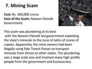 7. Mining Scam
Cost: Rs. 300,000 crores
Face of the Scam: Naveen Patnaik
Government.

This scam was plundering at its best
 with the Naveen Patnaik led government exploiting
the state's minerals to the tune of lakhs of crores of
rupees. Apparently, the mine owners had been
illegally using fake Transit Passes to transport
minerals from Orissa to other states. The plundering
was a large scale one and involved many high profile
people from the government and bureaucracy.
 