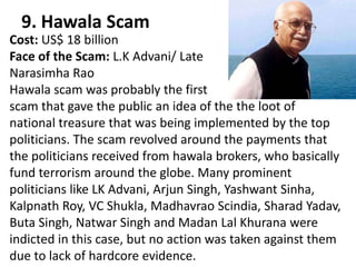 9. Hawala Scam
Cost: US$ 18 billion
Face of the Scam: L.K Advani/ Late
Narasimha Rao
Hawala scam was probably the first
scam that gave the public an idea of the the loot of
national treasure that was being implemented by the top
politicians. The scam revolved around the payments that
the politicians received from hawala brokers, who basically
fund terrorism around the globe. Many prominent
politicians like LK Advani, Arjun Singh, Yashwant Sinha,
Kalpnath Roy, VC Shukla, Madhavrao Scindia, Sharad Yadav,
Buta Singh, Natwar Singh and Madan Lal Khurana were
indicted in this case, but no action was taken against them
due to lack of hardcore evidence.
 