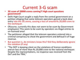 Current 3-G scam
• 3G scam of 20000 crores coming?! High court questions
  government!
• Delhi High Court sought a reply from the central government on a
  petition alleging that some telecom operators gained a back-door
  entry into the 3G arena, causing a loss of around Rs.20,000 crore to
  the exchequer.
• Ofcourse, currently this does not seem to be scam by Government
  employees! This seem to be scam by operators via illegal entries to
  un-licensed area!
• The petitioner alleged that the telecom operators entered into a
  criminal conspiracy to cheat the government and defraud it of huge
  revenue.
• But question is, do ministers know this? Did they deliberately ignore
  the violation (if any)
• "The DOT is keeping silent on the violations of licence conditions
  and on loss of more than Rs.20,000 crore to the national exchequer.
  Despite the representations, no response was received from the
  DoT and the TRAI,"
 
