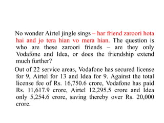 No wonder Airtel jingle sings – har friend zaroori hota
hai and jo tera hian vo mera hian. The question is
who are these zaroori friends – are they only
Vodafone and Idea, or does the friendship extend
much further?
Out of 22 service areas, Vodafone has secured license
for 9, Airtel for 13 and Idea for 9. Against the total
license fee of Rs. 16,750.6 crore, Vodafone has paid
Rs. 11,617.9 crore, Airtel 12,295.5 crore and Idea
only 5,254.6 crore, saving thereby over Rs. 20,000
crore.
 