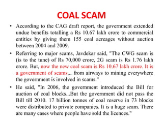 COAL SCAM
• According to the CAG draft report, the government extended
  undue benefits totalling a Rs 10.67 lakh crore to commercial
  entities by giving them 155 coal acreages without auction
  between 2004 and 2009.
• Referring to major scams, Javdekar said, "The CWG scam is
  (is to the tune) of Rs 70,000 crore, 2G scam is Rs 1.76 lakh
  crore. But, now the new coal scam is Rs 10.67 lakh crore. It is
  a government of scams... from airways to mining everywhere
  the government is involved in scams."
• He said, "In 2006, the government introduced the Bill for
  auction of coal blocks...But the government did not pass the
  Bill till 2010. 17 billion tonnes of coal reserve in 73 blocks
  were distributed to private companies. It is a huge scam. There
  are many cases where people have sold the licences."
 