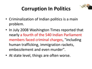 Corruption In Politics
• Criminalization of Indian politics is a main
  problem.
• In July 2008 Washington Times reported that
  nearly a fourth of the 540 Indian Parliament
  members faced criminal charges, "including
  human trafficking, immigration rackets,
  embezzlement and even murder".
• At state level, things are often worse.
 