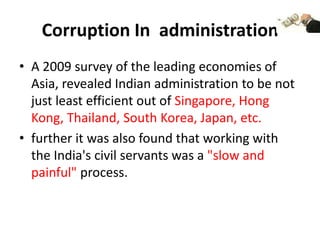 Corruption In administration
• A 2009 survey of the leading economies of
  Asia, revealed Indian administration to be not
  just least efficient out of Singapore, Hong
  Kong, Thailand, South Korea, Japan, etc.
• further it was also found that working with
  the India's civil servants was a "slow and
  painful" process.
 