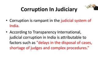 Corruption In Judiciary
• Corruption is rampant in the judicial system of
  India.
• According to Transparency International,
  judicial corruption in India is attributable to
  factors such as "delays in the disposal of cases,
  shortage of judges and complex procedures.”
 