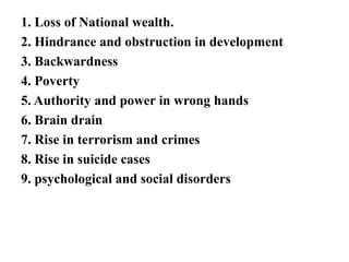 1. Loss of National wealth.
2. Hindrance and obstruction in development
3. Backwardness
4. Poverty
5. Authority and power in wrong hands
6. Brain drain
7. Rise in terrorism and crimes
8. Rise in suicide cases
9. psychological and social disorders
 