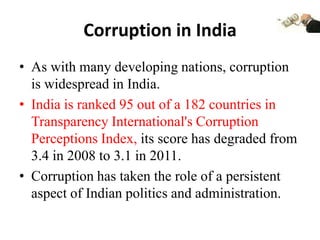 Corruption in India
• As with many developing nations, corruption
  is widespread in India.
• India is ranked 95 out of a 182 countries in
  Transparency International's Corruption
  Perceptions Index, its score has degraded from
  3.4 in 2008 to 3.1 in 2011.
• Corruption has taken the role of a persistent
  aspect of Indian politics and administration.
 