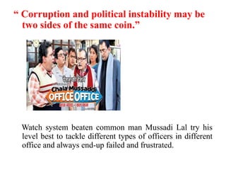“ Corruption and political instability may be
  two sides of the same coin.”




 Watch system beaten common man Mussadi Lal try his
 level best to tackle different types of officers in different
 office and always end-up failed and frustrated.
 