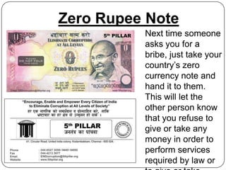 Zero Rupee Note
          Next time someone
          asks you for a
          bribe, just take your
          country’s zero
          currency note and
          hand it to them.
          This will let the
          other person know
          that you refuse to
          give or take any
          money in order to
          perform services
          required by law or
 