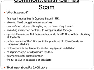 Commonwealth Games
               Scam
 What happened?

– financial irregularities in Queen's baton in UK.
– allowing CWG budget in other activities
– over-inflated price and bungling in purchase of equipment
– awarding overpriced contracts to companies like Omega
– approval to release 146 thousands pounds for AM films without checking
    all the facts
–   embezzlement of Rs 1.5 crore in the purchase of HOVA Courts for
    Badminton stadium
–   malpractices in the tender for kitchen equipment installation
–   misappropriation in video board tenders
–   payment to non-existent parties
–   will-ful delays in execution of contracts

 Total loss- about Rs 8,000 crore
 