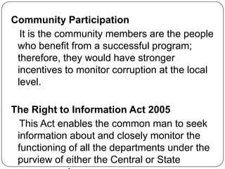 Community Participation
  It is the community members are the people
 who benefit from a successful program;
 therefore, they would have stronger
 incentives to monitor corruption at the local
 level.

The Right to Information Act 2005
  This Act enables the common man to seek
 information about and closely monitor the
 functioning of all the departments under the
 purview of either the Central or State
 