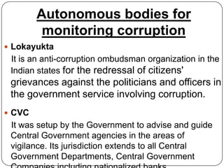 Autonomous bodies for
         monitoring corruption
 Lokayukta
 It is an anti-corruption ombudsman organization in the
 Indian states for the redressal of citizens'
 grievances against the politicians and officers in
 the government service involving corruption.
 CVC
 It was setup by the Government to advise and guide
 Central Government agencies in the areas of
 vigilance. Its jurisdiction extends to all Central
 Government Departments, Central Government
 