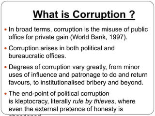 What is Corruption ?
 In broad terms, corruption is the misuse of public
 office for private gain (World Bank, 1997).
 Corruption arises in both political and
 bureaucratic offices.
 Degrees of corruption vary greatly, from minor
 uses of influence and patronage to do and return
 favours, to institutionalised bribery and beyond.
 The end-point of political corruption
 is kleptocracy, literally rule by thieves, where
 even the external pretence of honesty is
 