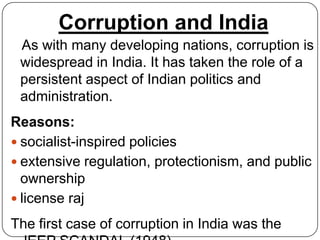 Corruption and India
 As with many developing nations, corruption is
 widespread in India. It has taken the role of a
 persistent aspect of Indian politics and
 administration.
Reasons:
 socialist-inspired policies
 extensive regulation, protectionism, and public
  ownership
 license raj

The first case of corruption in India was the
 