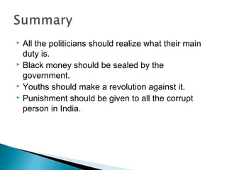 All the politicians should realize what their main
duty is.
 Black money should be sealed by the
government.
 Youths should make a revolution against it.
 Punishment should be given to all the corrupt
person in India.


 