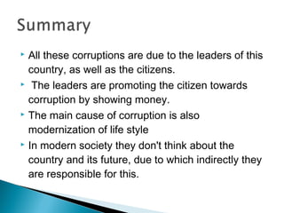  All these corruptions are due to the leaders of this
country, as well as the citizens.
 The leaders are promoting the citizen towards
corruption by showing money.
 The main cause of corruption is also
modernization of life style
 In modern society they don't think about the
country and its future, due to which indirectly they
are responsible for this.
 