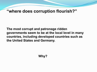 “where does corruption flourish?”
The most corrupt and patronage ridden
governments seem to be at the local level in many
countries, including developed countries such as
the United States and Germany.
Why?
 