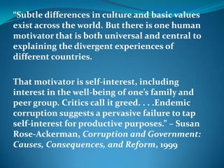 “Subtle differences in culture and basic values
exist across the world. But there is one human
motivator that is both universal and central to
explaining the divergent experiences of
different countries.
That motivator is self-interest, including
interest in the well-being of one’s family and
peer group. Critics call it greed. . . .Endemic
corruption suggests a pervasive failure to tap
self-interest for productive purposes.” – Susan
Rose-Ackerman, Corruption and Government:
Causes, Consequences, and Reform, 1999
 